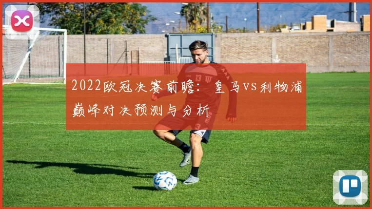 2022欧冠决赛前瞻:皇马vs利物浦巅峰对决预测与分析
