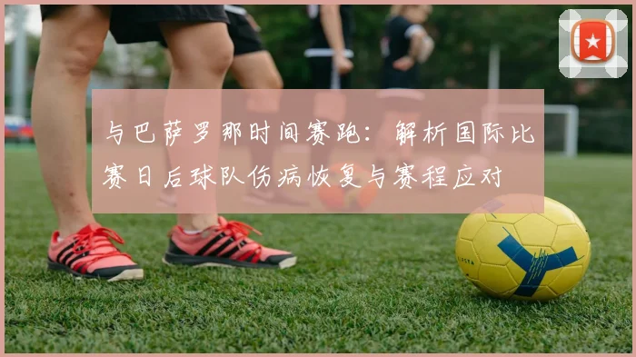 与巴萨罗那时间赛跑:解析国际比赛日后球队伤病恢复与赛程应对
