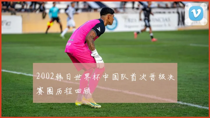 2002韩日世界杯中国队首次晋级决赛圈历程回顾