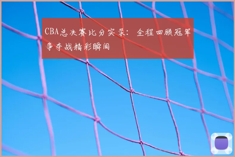 CBA总决赛比分实录：全程回顾冠军争夺战精彩瞬间