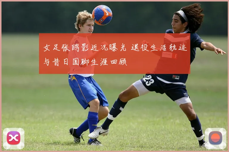 女足张鸥影近况曝光 退役生活轨迹与昔日国脚生涯回顾