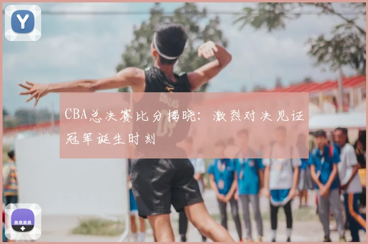 CBA总决赛比分揭晓:激烈对决见证冠军诞生时刻