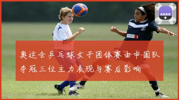 奥运会乒乓球女子团体赛由中国队夺冠三位主力表现与赛后影响