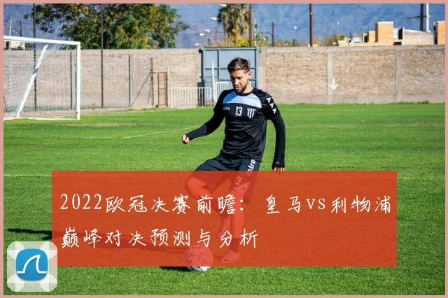2022欧冠决赛前瞻:皇马vs利物浦巅峰对决预测与分析
