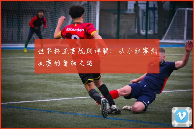 世界杯正赛规则详解：从小组赛到决赛的晋级之路