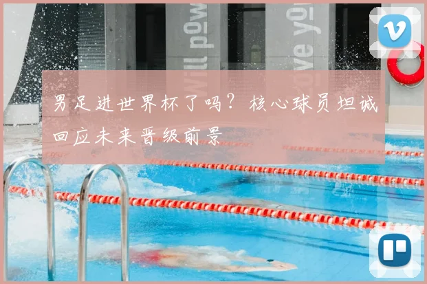 男足进世界杯了吗？核心球员坦诚回应未来晋级前景