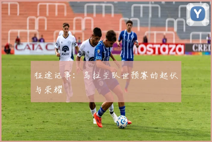 征途记事：乌拉圭队世预赛的起伏与荣耀